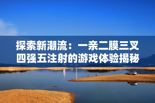 探索新潮流：一亲二膜三叉四强五注射的游戏体验揭秘