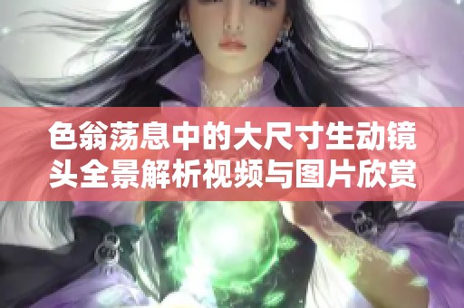 色翁荡息中的大尺寸生动镜头全景解析视频与图片欣赏