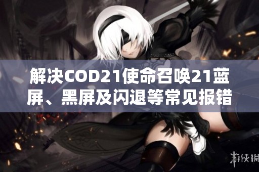 解决COD21使命召唤21蓝屏、黑屏及闪退等常见报错问题的方法与技巧