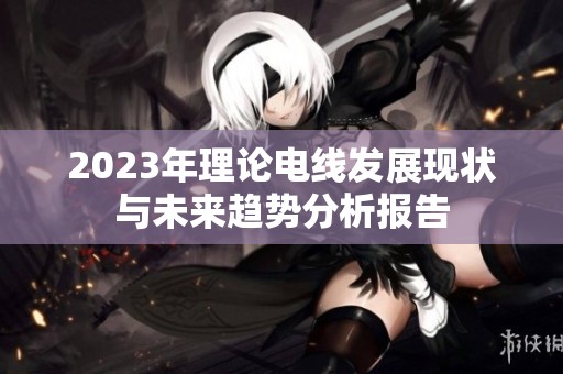 2023年理论电线发展现状与未来趋势分析报告