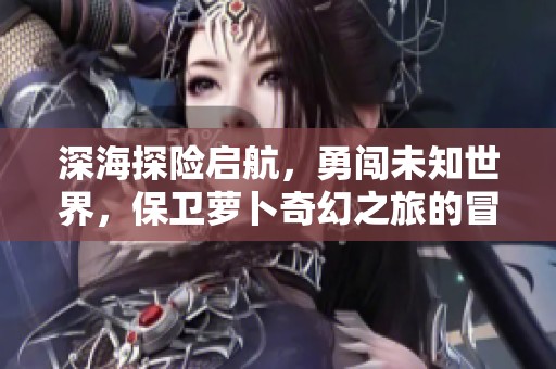 深海探险启航，勇闯未知世界，保卫萝卜奇幻之旅的冒险之旅