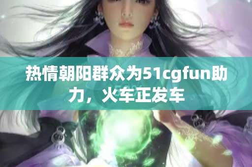 热情朝阳群众为51cgfun助力，火车正发车