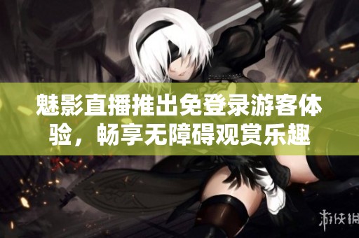 魅影直播推出免登录游客体验，畅享无障碍观赏乐趣