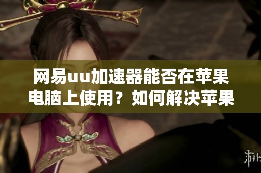 网易uu加速器能否在苹果电脑上使用？如何解决苹果加速器无法连接的问题