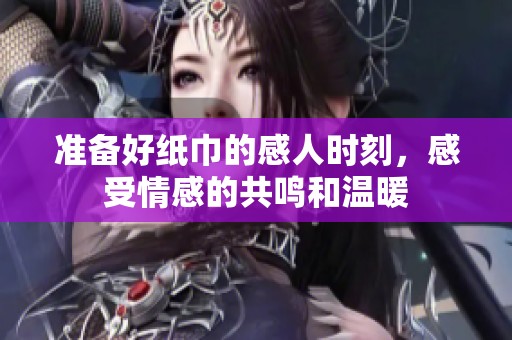 准备好纸巾的感人时刻，感受情感的共鸣和温暖