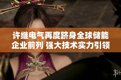 许继电气再度跻身全球储能企业前列 强大技术实力引领行业发展