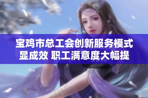 宝鸡市总工会创新服务模式显成效 职工满意度大幅提升