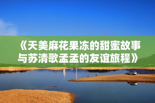 《天美麻花果冻的甜蜜故事与苏清歌孟孟的友谊旅程》