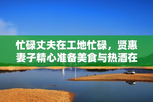 忙碌丈夫在工地忙碌，贤惠妻子精心准备美食与热酒在家等候