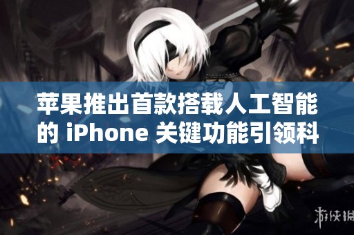 苹果推出首款搭载人工智能的 iPhone 关键功能引领科技新潮流