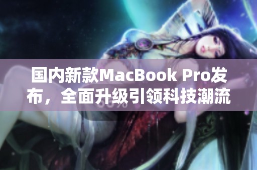 国内新款MacBook Pro发布，全面升级引领科技潮流