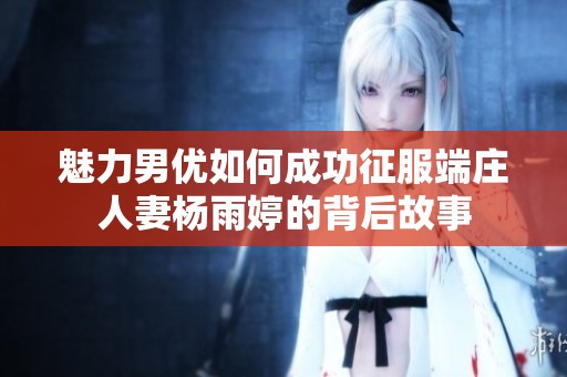 魅力男优如何成功征服端庄人妻杨雨婷的背后故事