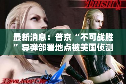 最新消息：普京“不可战胜”导弹部署地点被美国侦测到