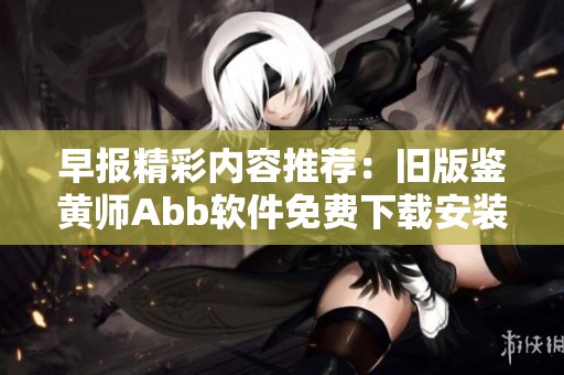 早报精彩内容推荐：旧版鉴黄师Abb软件免费下载安装指南