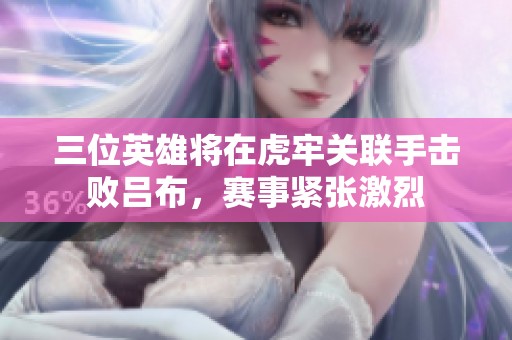三位英雄将在虎牢关联手击败吕布，赛事紧张激烈