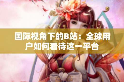 国际视角下的B站：全球用户如何看待这一平台