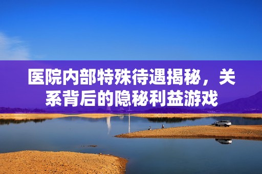 医院内部特殊待遇揭秘，关系背后的隐秘利益游戏