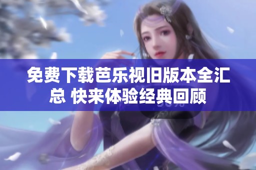免费下载芭乐视旧版本全汇总 快来体验经典回顾