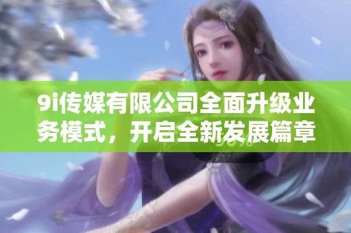 9i传媒有限公司全面升级业务模式，开启全新发展篇章