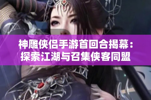 神雕侠侣手游首回合揭幕：探索江湖与召集侠客同盟