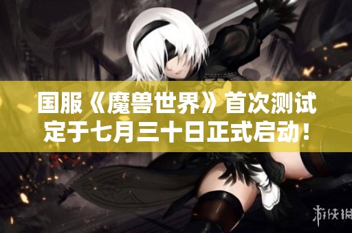 国服《魔兽世界》首次测试定于七月三十日正式启动！