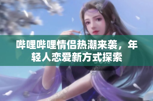 哔哩哔哩情侣热潮来袭，年轻人恋爱新方式探索
