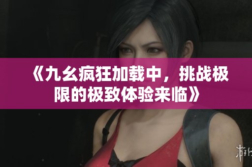 《九幺疯狂加载中，挑战极限的极致体验来临》