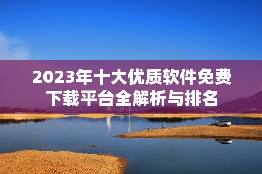 2023年十大优质软件免费下载平台全解析与排名