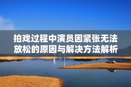 拍戏过程中演员因紧张无法放松的原因与解决方法解析
