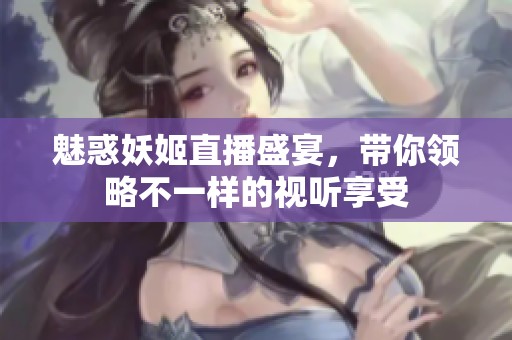 魅惑妖姬直播盛宴，带你领略不一样的视听享受