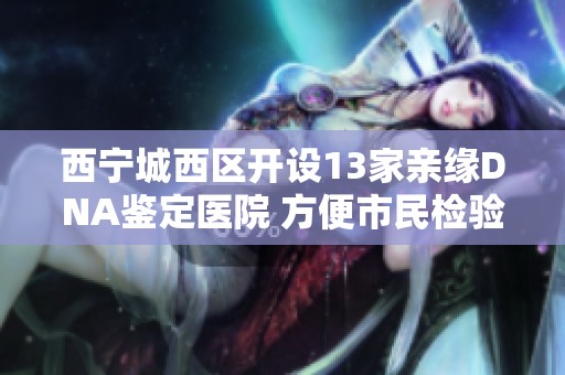 西宁城西区开设13家亲缘DNA鉴定医院 方便市民检验关系