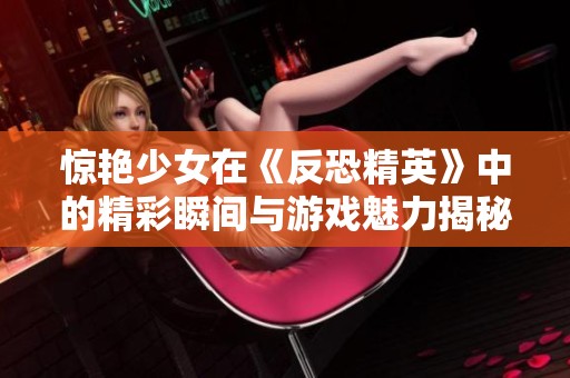 惊艳少女在《反恐精英》中的精彩瞬间与游戏魅力揭秘