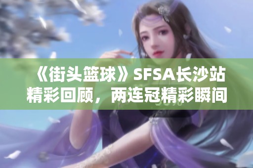 《街头篮球》SFSA长沙站精彩回顾，两连冠精彩瞬间全解析