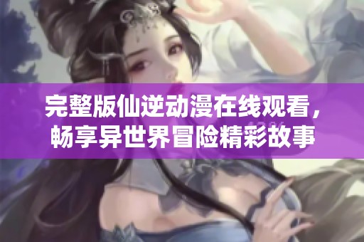完整版仙逆动漫在线观看，畅享异世界冒险精彩故事