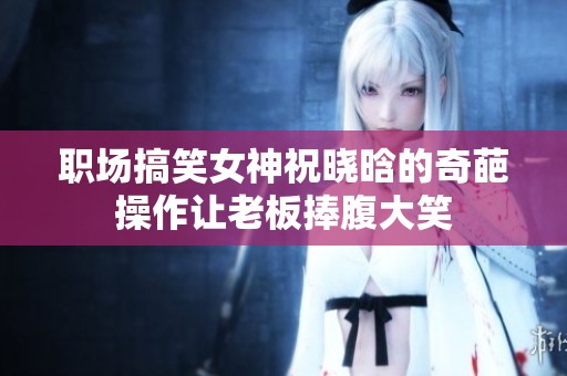 职场搞笑女神祝晓晗的奇葩操作让老板捧腹大笑