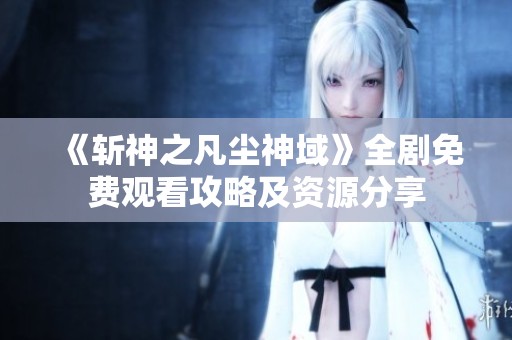 《斩神之凡尘神域》全剧免费观看攻略及资源分享