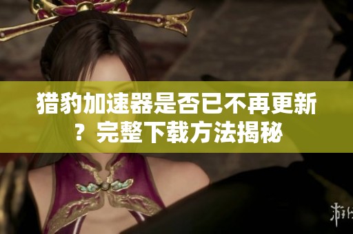 猎豹加速器是否已不再更新？完整下载方法揭秘