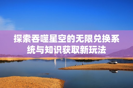 探索吞噬星空的无限兑换系统与知识获取新玩法