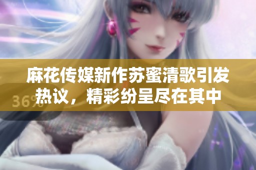 麻花传媒新作苏蜜清歌引发热议，精彩纷呈尽在其中