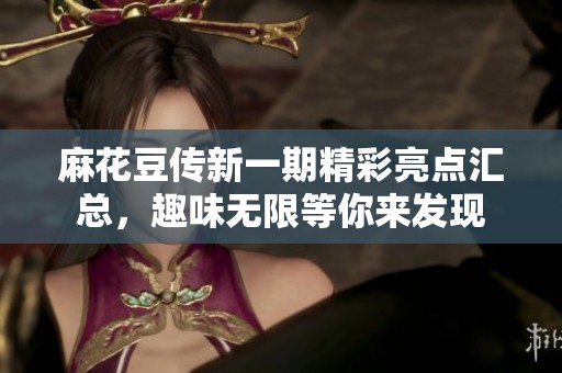 麻花豆传新一期精彩亮点汇总，趣味无限等你来发现