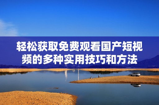 轻松获取免费观看国产短视频的多种实用技巧和方法