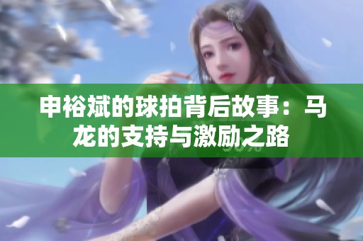 申裕斌的球拍背后故事：马龙的支持与激励之路