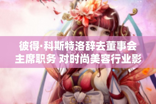 彼得·科斯特洛辞去董事会主席职务 对时尚美容行业影响深远