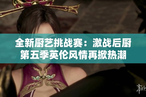 全新厨艺挑战赛：激战后厨第五季英伦风情再掀热潮