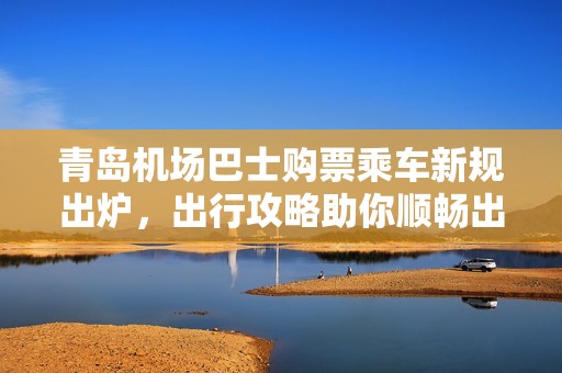 青岛机场巴士购票乘车新规出炉，出行攻略助你顺畅出行