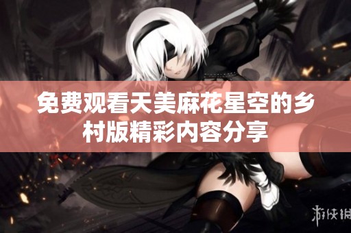 免费观看天美麻花星空的乡村版精彩内容分享
