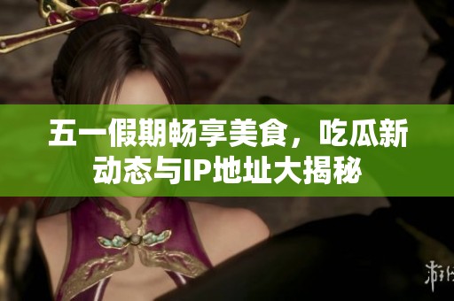 五一假期畅享美食，吃瓜新动态与IP地址大揭秘