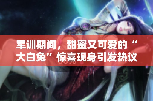 军训期间，甜蜜又可爱的“大白兔”惊喜现身引发热议