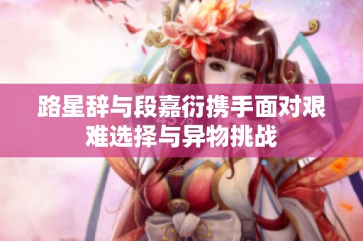 路星辞与段嘉衍携手面对艰难选择与异物挑战
