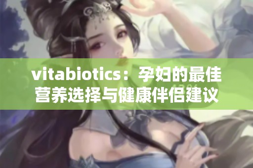 vitabiotics：孕妇的最佳营养选择与健康伴侣建议